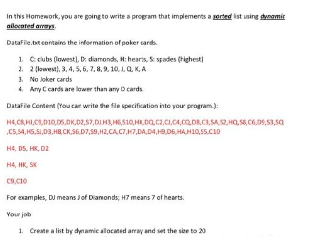 In this Homework, you are going to write a program that implements a sorted list using dynamic
allocated arrays.
DataFile.txt contains the information of poker cards.
1. C: clubs (lowest), D: diamonds, H: hearts, S: spades (highest)
2. 2 (lowest), 3, 4, 5, 6, 7, 8, 9, 10, J, Q, K, A
3. No Joker cards
4. Any C cards are lower than any D cards.
DataFile Content (You can write the file specification into your program.):
H4, C8, HJ,C9,D10,D5,DK,D2,S7,DJ, H3, H6,S10,HK,DQ,C2,CJ,C4,CQ,D8,C3,SA,S2, HQ, S8, C6,D9,S3,SQ
,C5, S4, H5, SJ,D3, H8,CK,S6,D7,59,H2, CA,C7,H7,DA,D4,H9,D6,HA,H10, S5, C10
H4, D5, HK, D2
H4, HK, SK
C9,C10
For examples, DJ means J of Diamonds; H7 means 7 of hearts.
Your job
1. Create a list by dynamic allocated array and set the size to 20