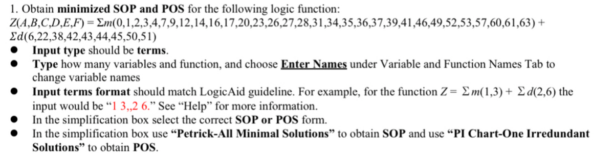 1. Obtain minimized SOP and POS for the following logic function:
Z(A,B,C,D,E,F)=Em(0,1,2,3,4,7,9,12,14,16,17,20,23,26,27,28,31,34,35,36,37,39,41,46,49,52,53,57,60,61,63)+
Ed(6,22,38,42,43,44,45,50,51)
Input type should be terms.
Type how many variables and function, and choose Enter Names under Variable and Function Names Tab to
change variable names
Input terms format should match Logic Aid guideline. For example, for the function Z = Em(1,3)+ Σd(2,6) the
input would be "1 3,,2 6." See "Help" for more information.
In the simplification box select the correct SOP or POS form.
In the simplification box use "Petrick-All Minimal Solutions" to obtain SOP and use "PI Chart-One Irredundant
Solutions" to obtain POS.