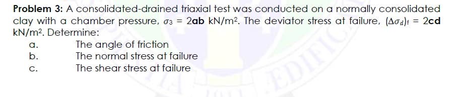 consolidated-drained
Problem 3: A
triaxial test was conducted on a normally consolidated
clay with a chamber pressure, 03 = 2ab kN/m². The deviator stress at failure, (Aσa) = 2cd
kN/m². Determine:
a.
The angle of friction
b.
The normal stress at failure
C.
The shear stress at failure
EDIFIC