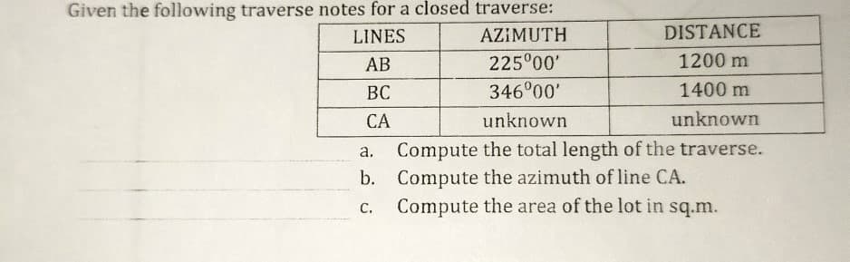 Given the following traverse notes for a closed traverse:
LINES
AZIMUTH
DISTANCE
АВ
225°00'
1200 m
ВС
346°00'
1400 m
СА
unknown
unknown
Compute the total length of the traverse.
b. Compute the azimuth of line CA.
Compute the area of the lot in sq.m.
а.
С.
