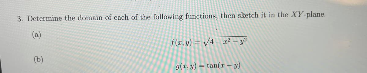 3. Determine the domain of each of the following functions, then sketch it in the XY-plane.
(a)
f (x, y) = /4 – x² – y?
(b)
g(x, y) = tan(x – y)
