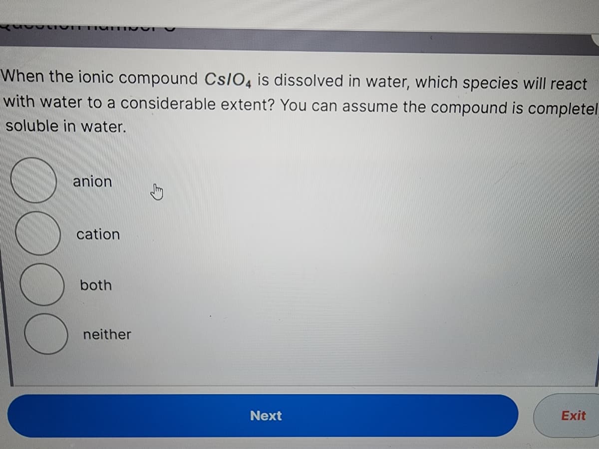 OLIVIT TUTTING
When the ionic compound Cs/O4 is dissolved in water, which species will react
with water to a considerable extent? You can assume the compound is completel
soluble in water.
anion
cation
both
neither
Next
Exit