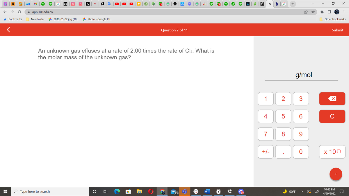 R
★ Bookmarks
XM M up up
Bb
S xx
U₂
up
app.101edu.co
New folder
2019-05-02.jpg (10...
Photo - Google Ph...
Question 7 of 11
An unknown gas effuses at a rate of 2.00 times the rate of Cl₂. What is
the molar mass of the unknown
gas?
B
H
Type here to search
O
5.
*** (02)
23
S
S
X b G
1
4
7
+/-
2
5
8
.
18
g/mol
3
6
9
0
50°F
Other bookmarks
Submit
X
C
x 100
+
10:46 PM
4/29/2022