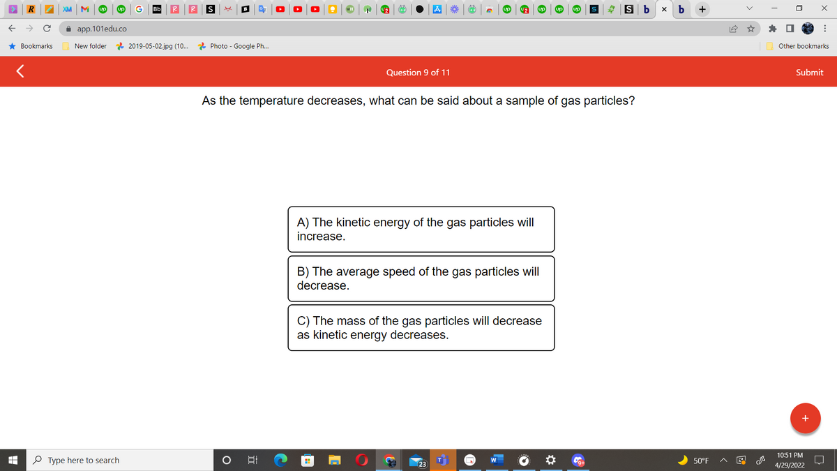 R
★ Bookmarks
XM M up up
app.101edu.co
New folder
Type here to search
Bb
2019-05-02.jpg (10...
S xx
U₂
up
S
S b
Photo - Google Ph...
Question 9 of 11
As the temperature decreases, what can be said about a sample of gas particles?
A) The kinetic energy of the gas particles will
increase.
B) The average speed of the gas particles will
decrease.
C) The mass of the gas particles will decrease
as kinetic energy decreases.
H
O
B
5.
23
*** (62)
X
b
+
50°F
18
Other bookmarks
Submit
10:51 PM
4/29/2022