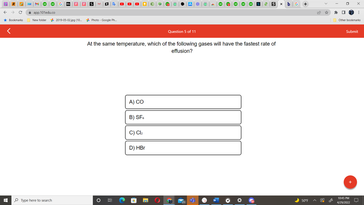 R
★ Bookmarks
XM M up up
app.101edu.co
New folder
Type here to search
Bb
2019-05-02.jpg (10...
S xx
U₂
up
S
S X
Photo - Google Ph...
Question 5 of 11
At the same temperature, which of the following gases will have the fastest rate of
effusion?
A) CO
B) SF6
Cl₂
D) HBr
H
O
B
5.
*** (62)
23
b G
50°F
14
Other bookmarks
Submit
10:45 PM
4/29/2022