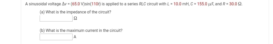 A sinusoidal voltage Av = (65.0 V)sin(110t) is applied to a series RLC circuit with L = 10.0 mH, C = 155.0 µF, and R = 30.0 2.
(a) What is the impedance of the circuit?
(b) What is the maximum current in the circuit?
