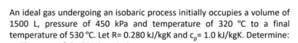 An ideal gas undergoing an isobaric process initially occupies a volume of
1500 L, pressure of 450 kPa and temperature of 320 °C to a final
temperature of 530 °C. Let R= 0.280 kJ/kgK and c,= 1.0 kJ/kgK. Determine:
