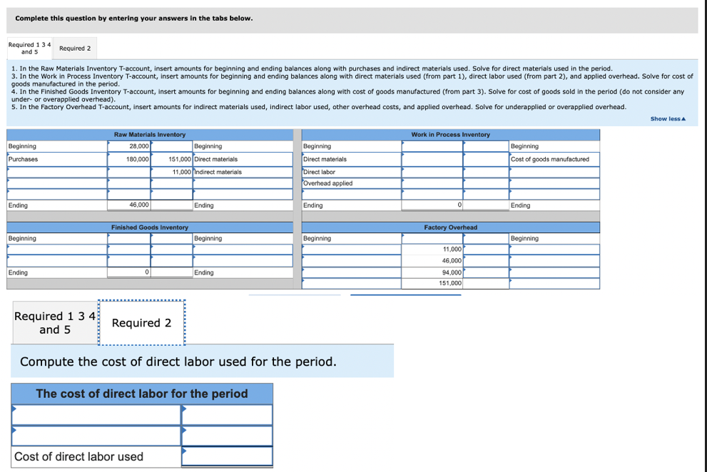 Complete this question by entering your answers in the tabs below.
Required 1 3 4
and 5
1. In the Raw Materials Inventory T-account, insert amounts for beginning and ending balances along with purchases and indirect materials used. Solve for direct materials used in the period.
3. In the Work in Process Inventory T-account, insert amounts for beginning and ending balances along with direct materials used (from part 1), direct labor used (from part 2), and applied overhead. Solve for cost of
goods manufactured in the period.
4. In the Finished Goods Inventory T-account, insert amounts for beginning and ending balances along with cost of goods manufactured (from part 3). Solve for cost of goods sold in the period (do not consider any
under- or overapplied overhead).
5. In the Factory Overhead T-account, insert amounts for indirect materials used, indirect labor used, other overhead costs, and applied overhead. Solve for underapplied
overapplied overhead.
Beginning
Purchases
Ending
Required 2
Beginning
Ending
Required 1 3 4
and 5
Raw Materials Inventory
28,000
180,000
46,000
Finished Goods Inventory
Beginning
151,000 Direct materials
11,000 Indirect materials.
0
Required 2
Cost of direct labor used
Ending
Beginning
Ending
Beginning
Direct materials
Direct labor
Overhead applied
Ending
Beginning
Compute the cost of direct labor used for the period.
The cost of direct labor for the period
Work in Process Inventory
0
Factory Overhead
11,000
46,000
94,000
151,000
Beginning
Cost of goods manufactured
Ending
Beginning
Show less A