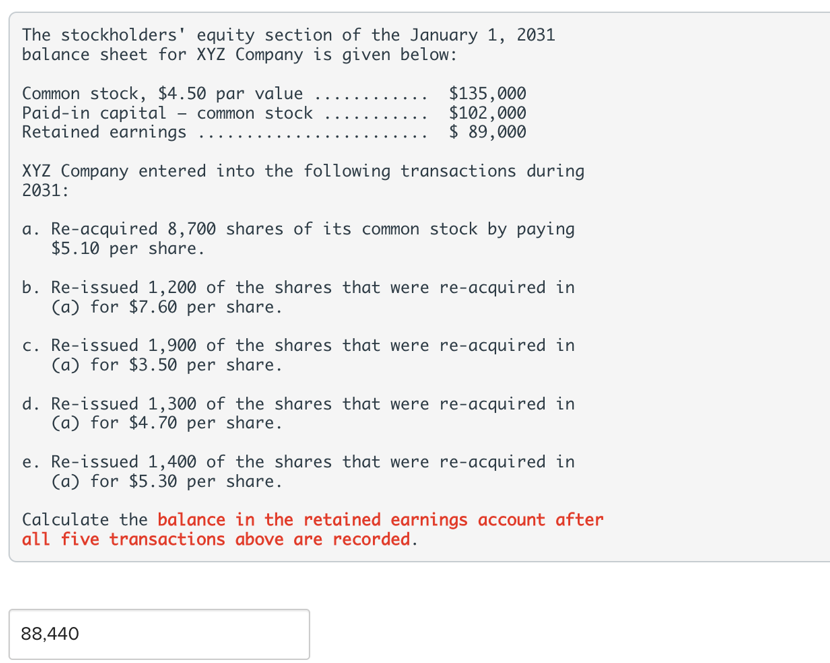 The stockholders' equity section of the January 1, 2031
balance sheet for XYZ Company is given below:
Common stock, $4.50 par value
Paid-in capital - common stock
Retained earnings
$135,000
$102,000
$ 89,000
XYZ Company entered into the following transactions during
2031:
a. Re-acquired 8,700 shares of its common stock by paying
$5.10 per share.
b. Re-issued 1,200 of the shares that were re-acquired in
(a) for $7.60 per share.
c. Re-issued 1,900 of the shares that were re-acquired in
(a) for $3.50 per share.
d. Re-issued 1,300 of the shares that were re-acquired in
(a) for $4.70 per share.
e. Re-issued 1,400 of the shares that were re-acquired in
(a) for $5.30 per share.
Calculate the balance in the retained earnings account after
all five transactions above are recorded.
88,440