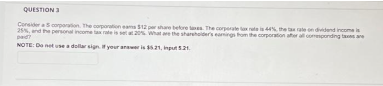 QUESTION 3
Consider a S corporation. The corporation earns $12 per share before taxes. The corporate tax rate is 44%, the tax rate on dividend income is
25%, and the personal income tax rate is set at 20%. What are the shareholder's earnings from the corporation after all corresponding taxes are
paid?
NOTE: Do not use a dollar sign. If your answer is $5.21, input 5.21.