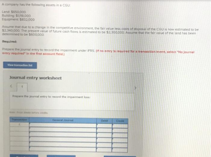 A company has the following assets in a CGU:
Land: $650,000
Building: $1,118.000
Equipment $832.000
Assume that due to a change in the competitive environment, the fair value less costs of disposal of the CGU is now estimated to be
$2.340,000. The present value of future cash flows is estimated to be $2,300,000. Assume that the fair value of the land has been
determined to be $600,000.
Required:
Prepare the journal entry to record the impairment under IFRS. (If no entry is required for a transaction/event, select "No Journal
entry required in the first account fleid.)
Journal entry worksheet
1
Prepare the journal entry to record the impairment loss:
General Journal
Debit
Credit