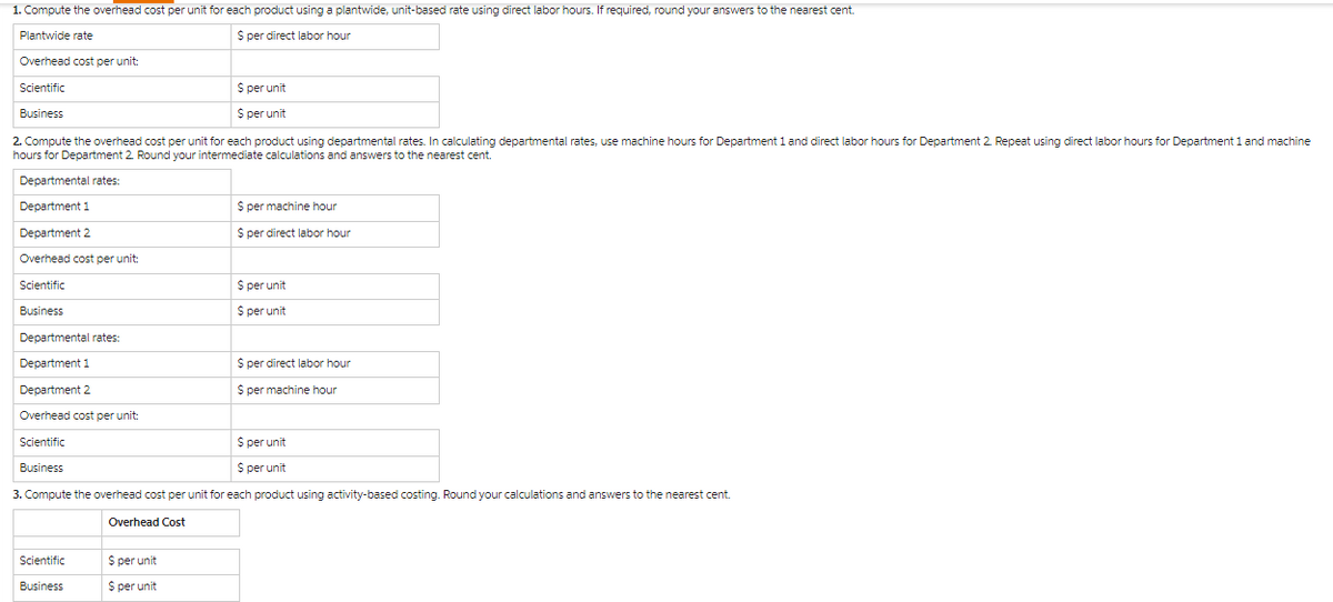 1. Compute the overhead cost per unit for each product using a plantwide, unit-based rate using direct labor hours. If required, round your answers to the nearest cent.
Plantwide rate
$ per direct labor hour
Overhead cost per unit:
Scientific
Business
2. Compute the overhead cost per unit for each product using departmental rates. In calculating departmental rates, use machine hours for Department 1 and direct labor hours for Department 2. Repeat using direct labor hours for Department 1 and machine
hours for Department 2. Round your intermediate calculations and answers to the nearest cent.
Departmental rates:
Department 1
Department 2
Overhead cost per unit:
Scientific
Business
Departmental rates:
Department 1
Department 2
Overhead cost per unit:
Scientific
Business
$ per unit
$ per unit
Scientific
Business
$ per unit
$ per unit
$ per machine hour
$ per direct labor hour
$ per unit
$ per unit
$ per unit
$ per unit
3. Compute the overhead cost per unit for each product using activity-based costing. Round your calculations and answers to the nearest cent.
Overhead Cost
$ per direct labor hour
S per machine hour