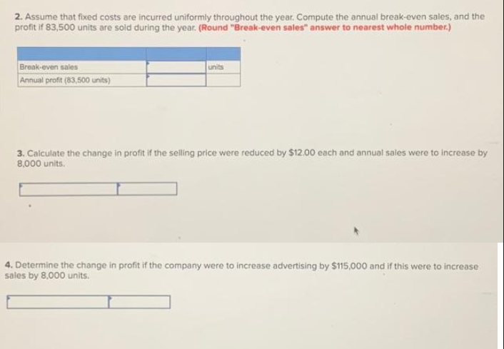 2. Assume that fixed costs are incurred uniformly throughout the year. Compute the annual break-even sales, and the
profit if 83,500 units are sold during the year. (Round "Break-even sales" answer to nearest whole number.)
Break-even sales
Annual profit (83,500 units)
units
3. Calculate the change in profit if the selling price were reduced by $12.00 each and annual sales were to increase by
8,000 units.
4. Determine the change in profit if the company were to increase advertising by $115,000 and if this were to increase
sales by 8,000 units.