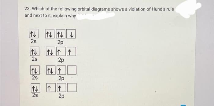 23. Which of the following orbital diagrams shows a violation of Hund's rule
and next to it, explain why
N
2s
N
2s
N
2s
↓
2s
↓↓↓
2p
↑↓ ↑ ↑
2p
↑↓↑
2p
2p