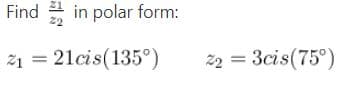 Find in polar form:
21
22
21 = 21cis(135°)
22 = 3cis(75°)