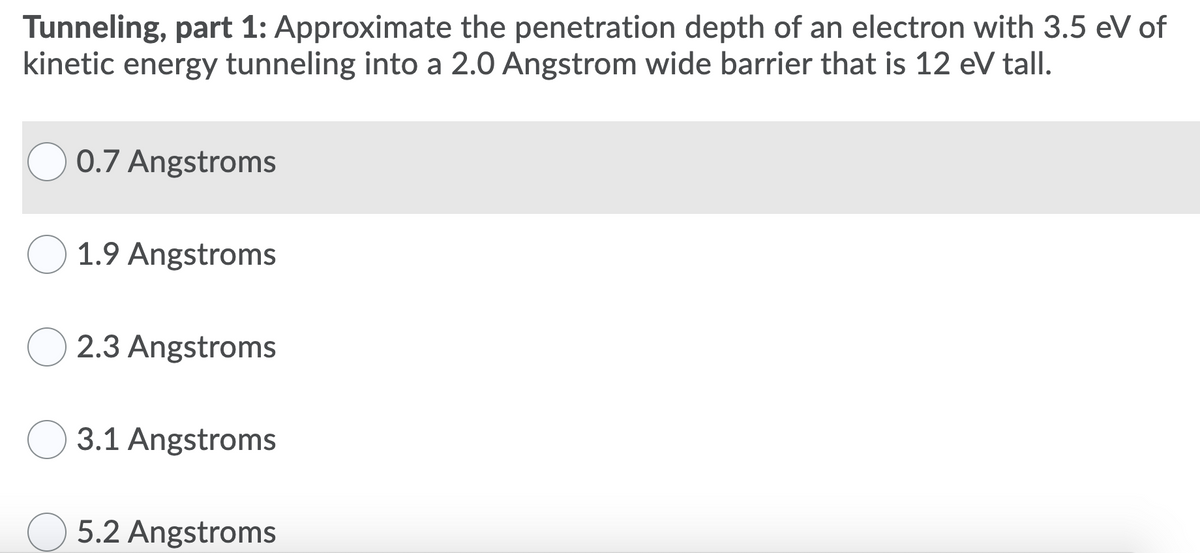 Tunneling, part 1: Approximate the penetration depth of an electron with 3.5 eV of
kinetic energy tunneling into a 2.0 Angstrom wide barrier that is 12 eV tall.
0.7 Angstroms
1.9 Angstroms
2.3 Angstroms
3.1 Angstroms
5.2 Angstroms
