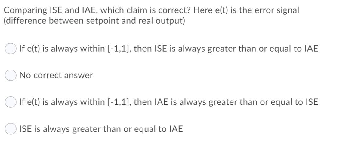 Comparing ISE and IAE, which claim is correct? Here e(t) is the error signal
(difference between setpoint and real output)
O If e(t) is always within [-1,1], then ISE is always greater than or equal to IAE
No correct answer
If e(t) is always within [-1,1], then IAE is always greater than or equal to ISE
ISE is always greater than or equal to IAE
