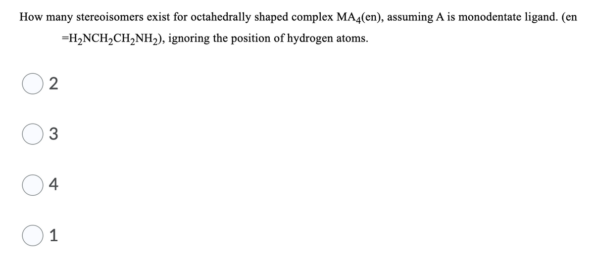 How many stereoisomers exist for octahedrally shaped complex MA4(en), assuming A is monodentate ligand. (en
=H,NCH2CH,NH2), ignoring the position of hydrogen atoms.
4
O 1
