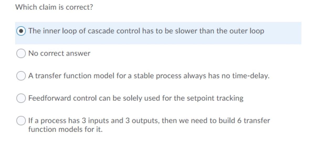 Which claim is correct?
The inner loop of cascade control has to be slower than the outer loop
No correct answer
A transfer function model for a stable process always has no time-delay.
Feedforward control can be solely used for the setpoint tracking
If a process has 3 inputs and 3 outputs, then we need to build 6 transfer
function models for it.
