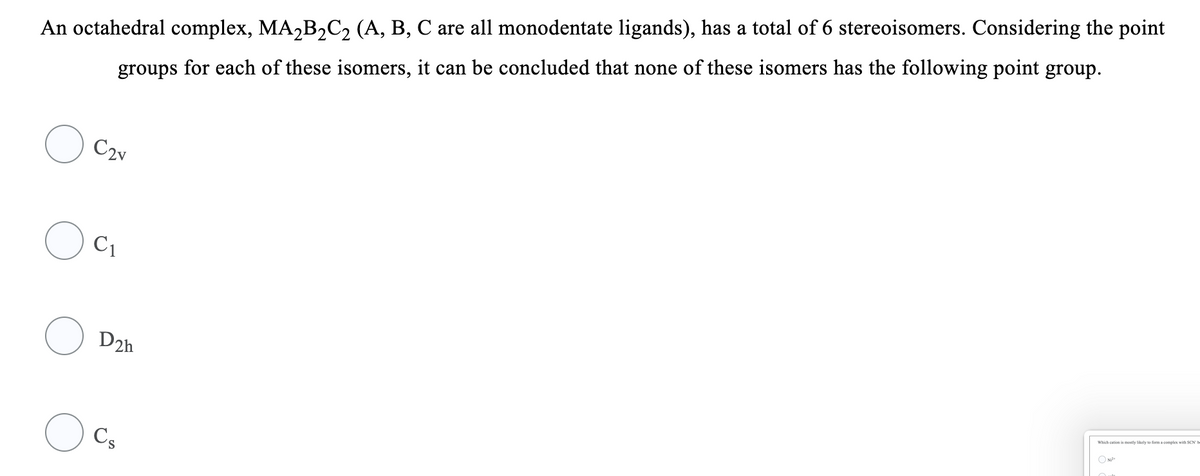 An octahedral complex, MA,B,C2 (A, B, C are all monodentate ligands), has a total of 6 stereoisomers. Considering the point
groups for each of these isomers, it can be concluded that none of these isomers has the following point group.
C2v
C1
D2h
Which cation is mostly likely to form a complex with SCN' b
Cs
