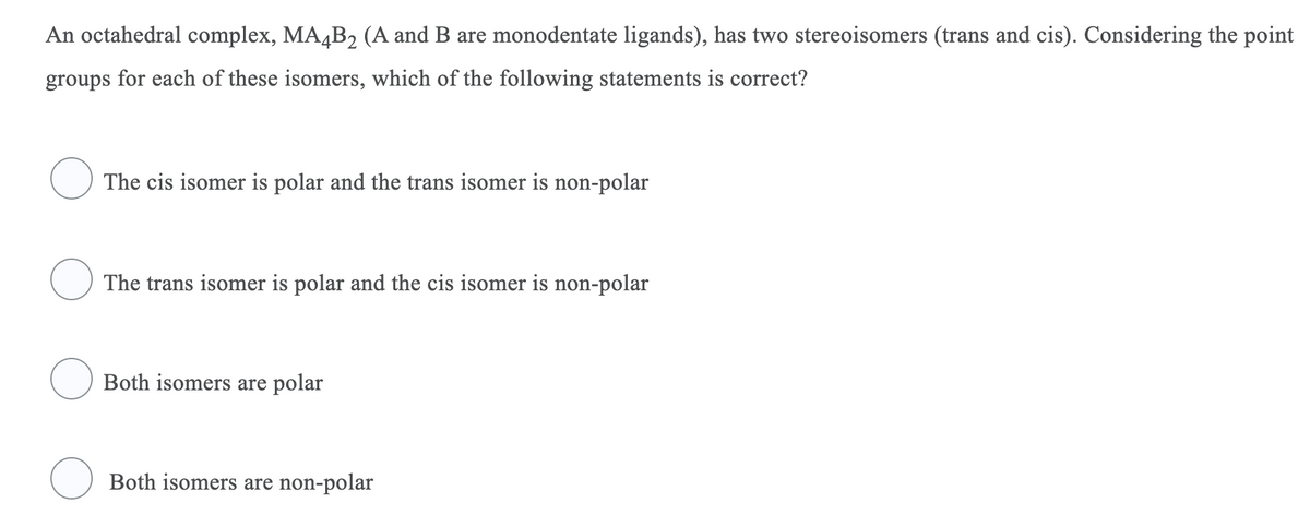 An octahedral complex, MA4B2 (A and B are monodentate ligands), has two stereoisomers (trans and cis). Considering the point
groups for each of these isomers, which of the following statements is correct?
O The cis isomer is polar and the trans isomer is non-polar
O The trans isomer is polar and the cis isomer is non-polar
Both isomers are polar
O Both isomers are non-polar
