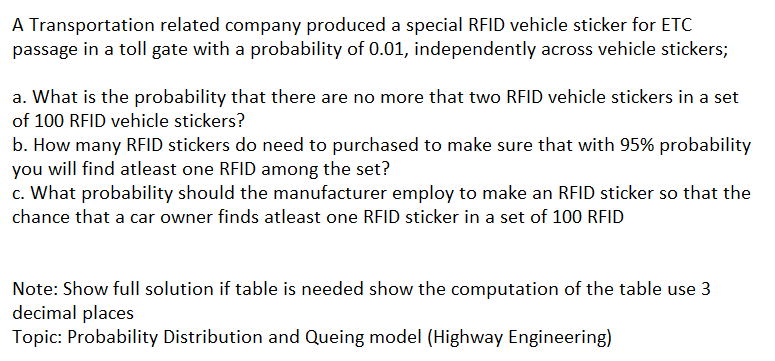 A Transportation related company produced a special RFID vehicle sticker for ETC
passage in a toll gate with a probability of 0.01, independently across vehicle stickers;
a. What is the probability that there are no more that two RFID vehicle stickers in a set
of 100 RFID vehicle stickers?
b. How many RFID stickers do need to purchased to make sure that with 95% probability
you will find atleast one RFID among the set?
c. What probability should the manufacturer employ to make an RFID sticker so that the
chance that a car owner finds atleast one RFID sticker in a set of 100 RFID
Note: Show full solution if table is needed show the computation of the table use 3
decimal places
Topic: Probability Distribution and Queing model (Highway Engineering)
