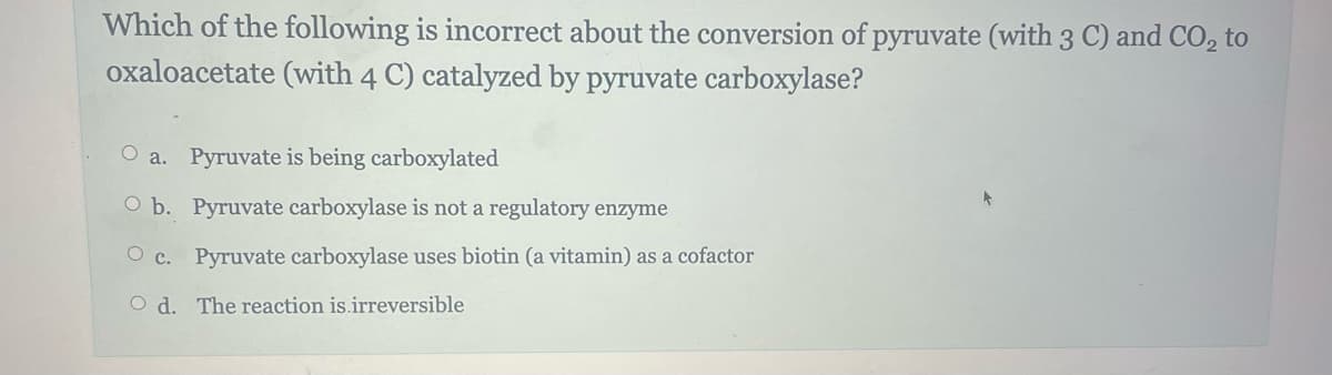 Which of the following is incorrect about the conversion of pyruvate (with 3 C) and CO₂ to
oxaloacetate (with 4 C) catalyzed by pyruvate carboxylase?
O a. Pyruvate is being carboxylated
O b. Pyruvate carboxylase is not a regulatory enzyme
Oc. Pyruvate carboxylase uses biotin (a vitamin) as a cofactor
Od. The reaction is.irreversible