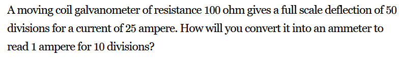 A moving coil galvanometer of resistance 100 ohm gives a full scale deflection of 50
divisions for a current of 25 ampere. How will you convert it into an ammeter to
read 1 ampere for 10 divisions?
