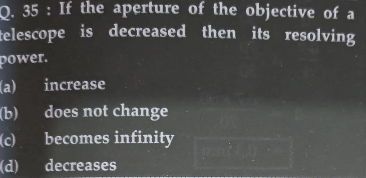 0. 35 : If the aperture of the objective of a
telescope is decreased then its resolving
power.
(a)
does not change
increase
(b)
becomes infinity
(c)
(d)
decreases
