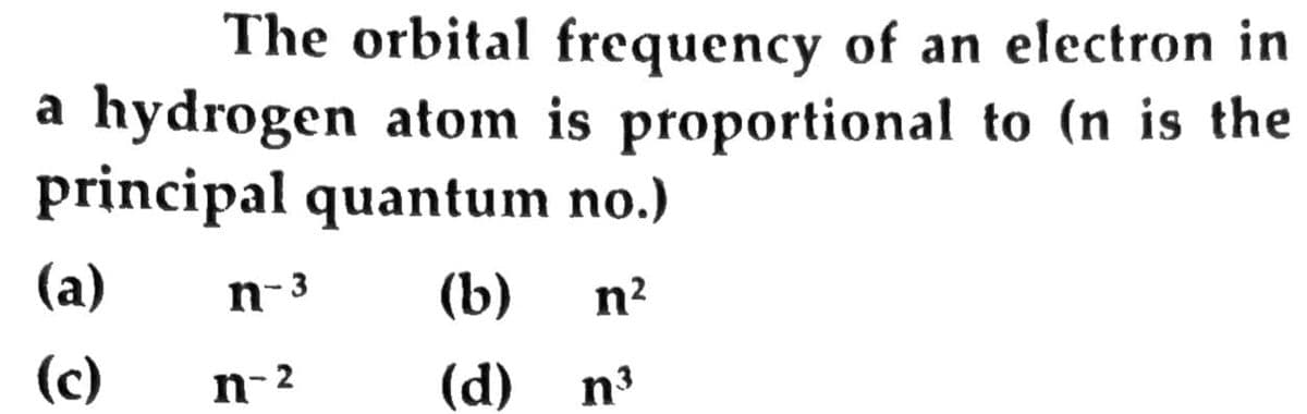 The orbital frequency of an electron in
a hydrogen atom is proportional to (n is the
principal quantum no.)
(a)
n-3
(b)
n2
(c)
n-2
(d)
n3
