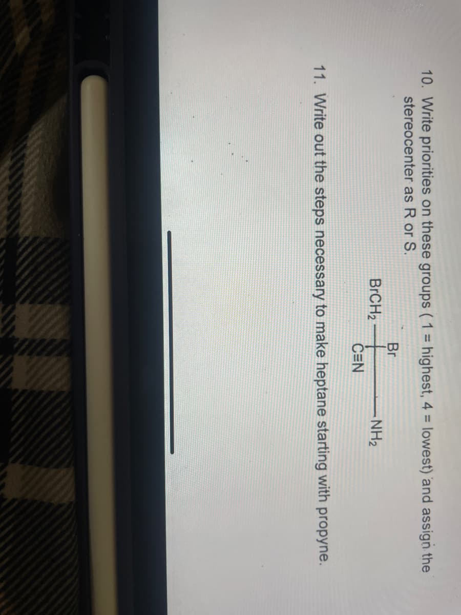 10. Write priorities on these groups ( 1 highest, 4 = lowest) and assign the
stereocenter as R or S.
%3D
%3D
Br
BRCH2
-NH2
CEN
11. Write out the steps necessary to make heptane starting with propyne.
