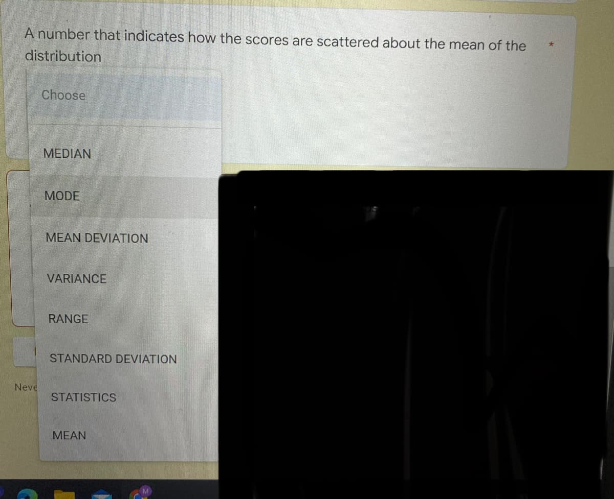 A number that indicates how the scores are scattered about the mean of the
distribution
Choose
MEDIAN
MODE
MEAN DEVIATION
VARIANCE
RANGE
STANDARD DEVIATION
Neve
STATISTICS
MEAN
