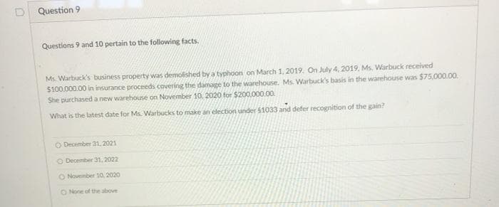 Question 9
Questions 9 and 10 pertain to the following facts.
Ms. Warbuck's business property was demolished by a typhoon on March 1, 2019. On July 4, 2019. Ms, Warbuck received
$100.000.00 in insurance proceeds covering the damage to the warehouse. Ms. Warbuck's basis in the warehouse was $75,000.00.
She purchased a new warehouse on November 10. 2020 for $200.000.00.
What is the latest date for Ms. Warbucks to make an election under $1033 and defer recognition of the gain?
O December 31. 2021
O Decemiber 31. 2022
O November 10, 2020
O None of the above
