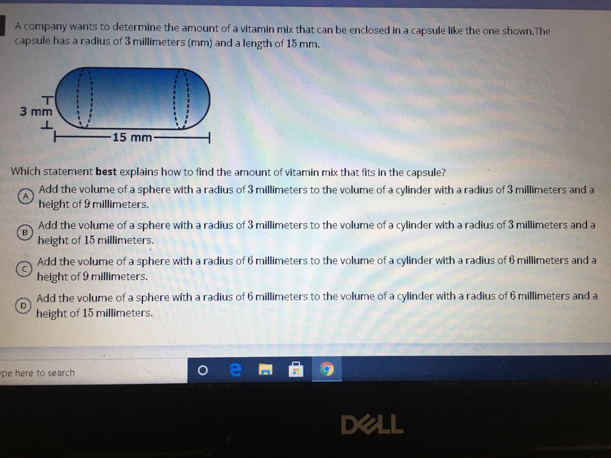 A company wants to determine the amount of a vitamin mix that can be enclosed in a capsule like the one shown.The
capsule has a radius of 3 millimeters (mm) and a length of 15 mm.
T
3 mm
15 mm
Which statement best explains how to find the amount of vitamin mix that fits in the capsule?
Add the volume of a sphere with a radius of 3 millimeters to the volume of a cylinder with a radius of 3 millimeters and a
height of 9 millimeters.
Add the volume of a sphere with a radius of 3 millimeters to the volume of a cylinder with a radius of 3 millimeters and a
height of 15 millimeters.
Add the volume of a sphere with a radius of 6 millimeters to the volume of a cylinder with a radius of 6 millimeters and a
height of 9 millimeters.
Add the volume of a sphere with a radius of 6 millimeters to the volume of a cylinder with a radius of 6 millimeters and a
height of 15 millimeters.
pe here to search
DELL
