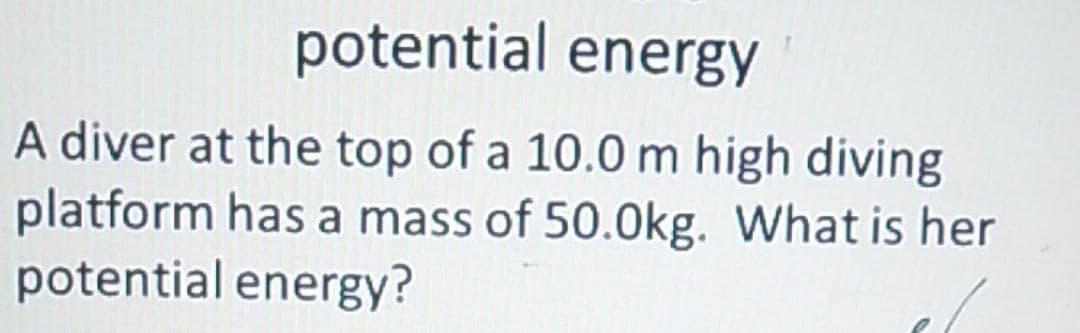 potential energy
A diver at the top of a 10.0 m high diving
platform has a mass of 50.0kg. What is her
potential energy?
