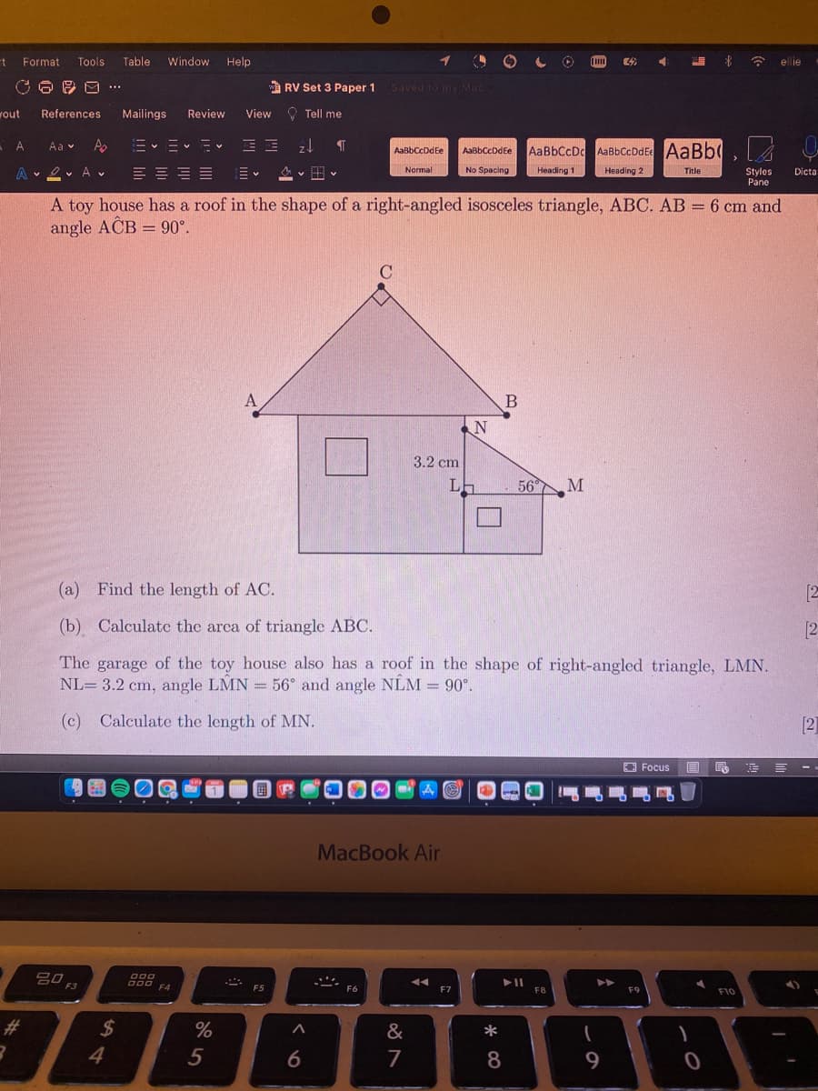 t Format
Tools
Table
Window
Help
ellie
a RV Set 3 Paper 1
Saved to my Mac
...
vout
References
Mailings
Review
View O Tell me
A.
U
Aa v
AaBbCcDdEe
AaBbCcDc AaBbCcDdEe AaBb(
AaBbCcDdEe
A v ev A v
Normal
No Spacing
Heading 1
Heading 2
Title
Styles
Pane
Dicta
A toy house has a roof in the shape of a right-angled isosceles triangle, ABC. AB = 6 cm and
angle ACB = 90°.
%3D
%3D
A
3.2 cm
56 M
(a)
Find the length of AC.
[2
(b) Calculate the arca of triangle ABC.
[2
The garage of the toy house also has a roof in the shape of right-angled triangle, LMN.
NL= 3.2 cm, angle LMN = 56° and angle NÊM = 90°.
(c) Calculate the length of MN.
[2]
Focus
E E --
MacBook Air
吕口
F3
O00 EA
F4
F5
F6
F7
F8
F9
F10
23
%24
%
&
*
4
6.
7
8
9.
