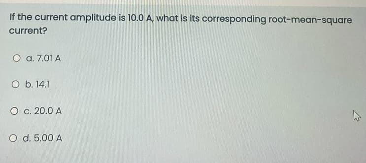 If the current amplitude is 10.0 A, what is its corresponding root-mean-square
current?
O a. 7.01 A
O b. 14.1
O c. 20.0 A
O d. 5.00 A
