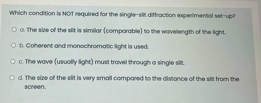 Which condition is NOT required for the single-slit diffraction experimental set-up?
O a. The size of the slit is similar (comparable) to the wavelength of the light.
O b. Coherent and monochromatic light is used.
O c. The wave (usually light) must travel through a single slit.
O d. The size of the slit is very small compared to the distance of the slit from the
screen.
