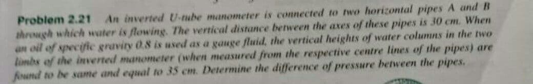 Problem 2.21 An inverted U-tube manometer is connected to two horizontal pipes A and B
through which water is flowing. The vertical distance between the axes of these pipes is 30 cm. When
an oil of specific gravity 0.8 is used as a gauge fluid, the vertical heights of water columns in the two
limbs of the inverted manometer (when measured from the respective centre lines of the pipes) are
fiund to be same and equal to 35 cm. Determine the difference of pressure between the pipes.
