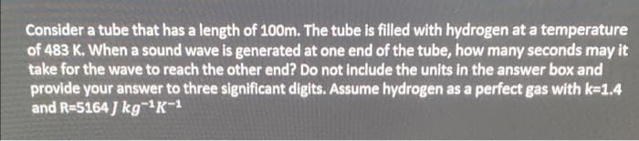 Consider a tube that has a length of 100m. The tube is filled with hydrogen at a temperature
of 483 K. When a sound wave is generated at one end of the tube, how many seconds may it
take for the wave to reach the other end? Do not include the units in the answer box and
provide your answer to three significant digits. Assume hydrogen as a perfect gas with k-1.4
and R=5164 J kgK-1
