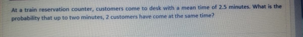At a train reservation counter, customers come to desk with a mean time of 2.5 minutes. What is the
probability that up to two minutes, 2 customers have come at the same time?
