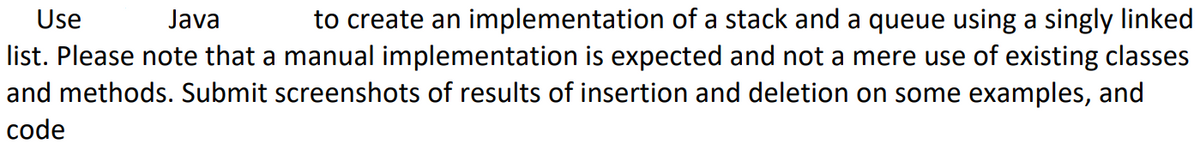 Use
Java
to create an implementation of a stack and a queue using a singly linked
list. Please note that a manual implementation is expected and not a mere use of existing classes
and methods. Submit screenshots of results of insertion and deletion on some examples, and
code