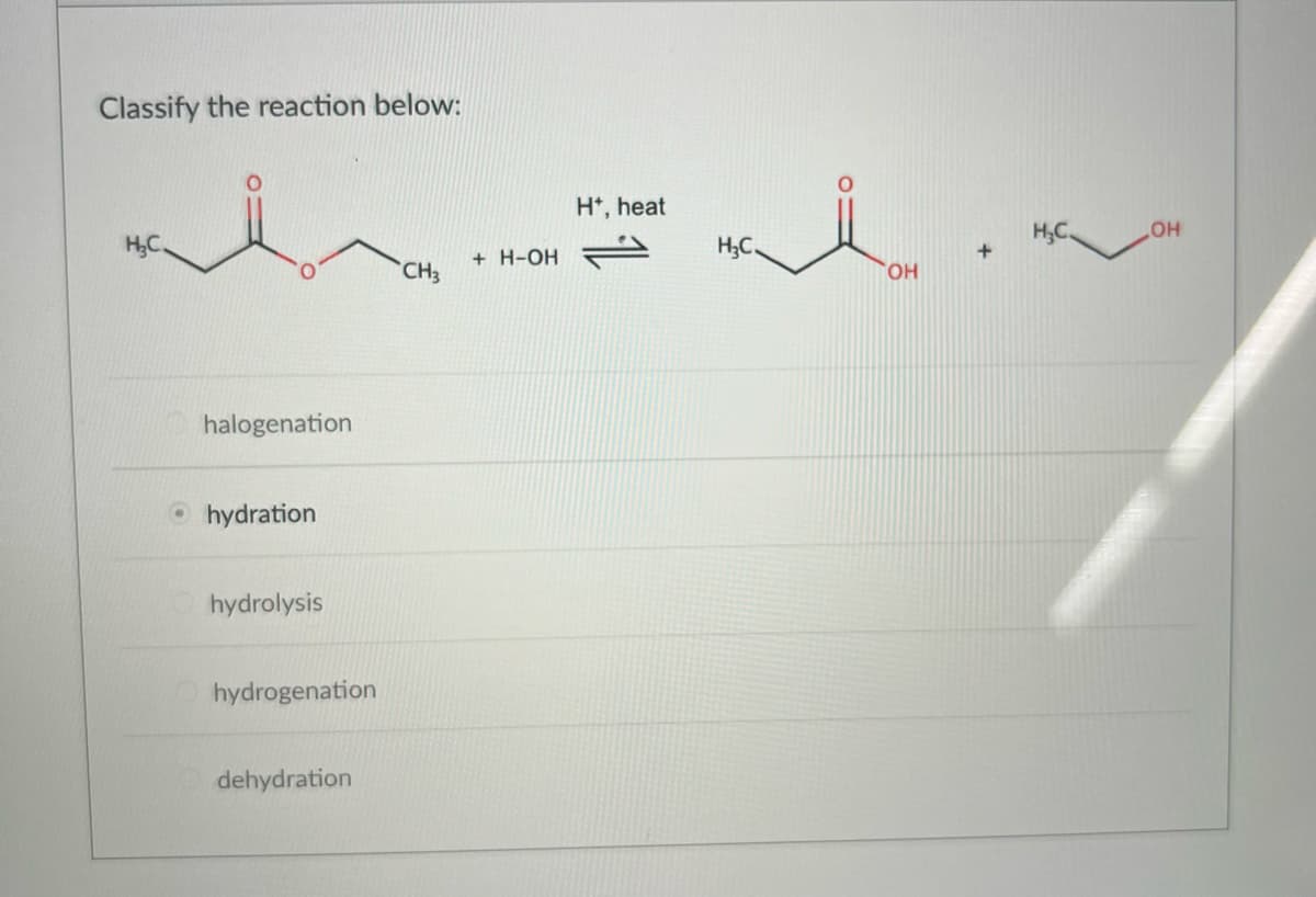 Classify the reaction below:
H₂C.
halogenation
hydration
hydrolysis
hydrogenation
dehydration
CH3
+ H-OH
H*, heat
H₂C.
OH
..
+
H₂C.
OH