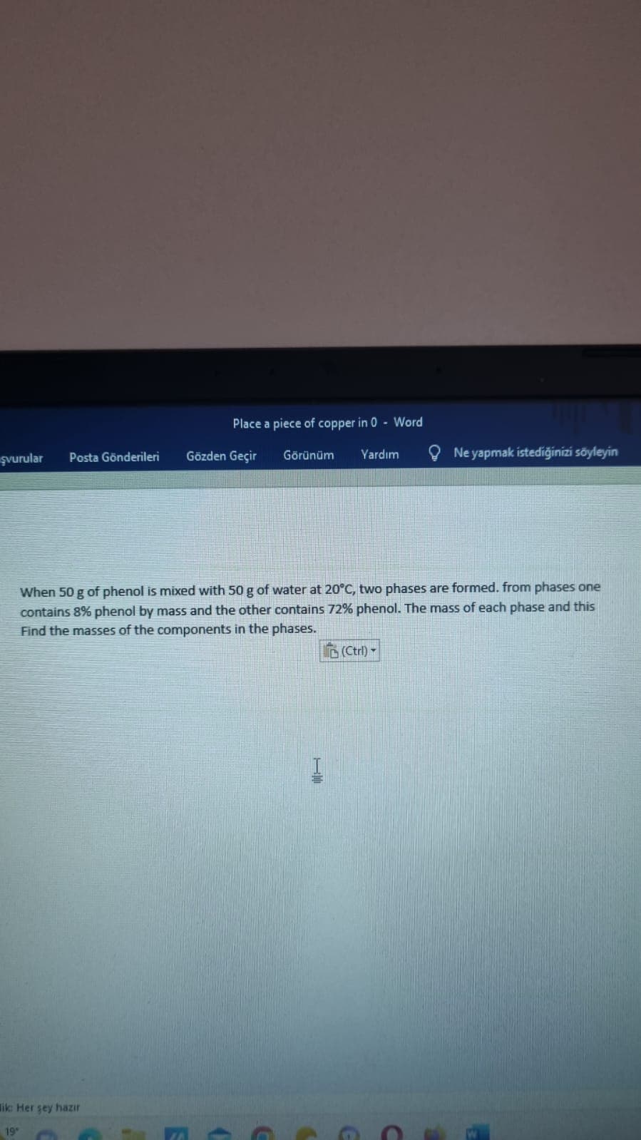 şvurular
Posta Gönderileri
Place a piece of copper in 0 Word
ik: Her şey hazır
19°
Gözden Geçir
Görünüm
Yardım
When 50 g of phenol is mixed with 50 g of water at 20°C, two phases are formed. from phases one
contains 8% phenol by mass and the other contains 72% phenol. The mass of each phase and this
Find the masses of the components in the phases.
Ne yapmak istediğinizi söyleyin
(Ctrl)