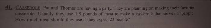 41. CASSEROLE Pat and Thomas are having a party. They are planning on making their favorite
casserole. Usually they use 1.5 pounds of meat to make a casserole that serves 5 people.
How much meat should they use if they expect 23 people?
