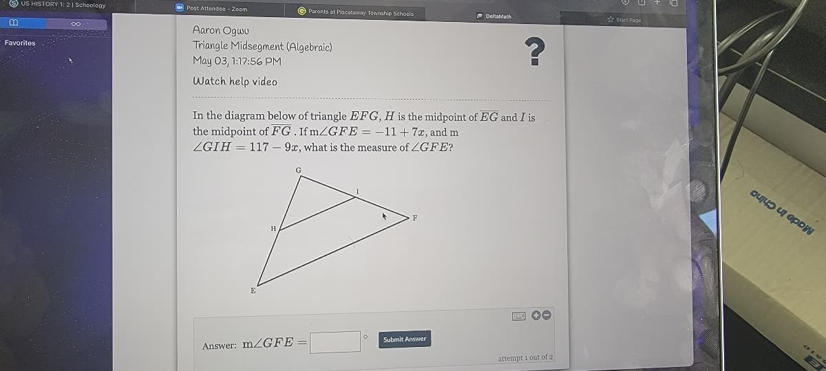 S US HISTORY 1: 21 Schoology
O Post Attendee - Zoom
© Parents at Piscataway Township Schools
e DeltaMath
* Start Page
Aaron Ogwu
Favorites
Triangle Midsegment (Algebraic)
May 03, 1:17:56 PM
Watch help video
In the diagram below of triangle EFG, H is the midpoint of EG and I is
the midpoint of FG. If mZGFE = -11+ 7x, and m
ZGIH = 117 – 9x, what is the measure of ZGFE?
E
Submit Answer
Answer: MZGFE =
attempt 1 out of 2
