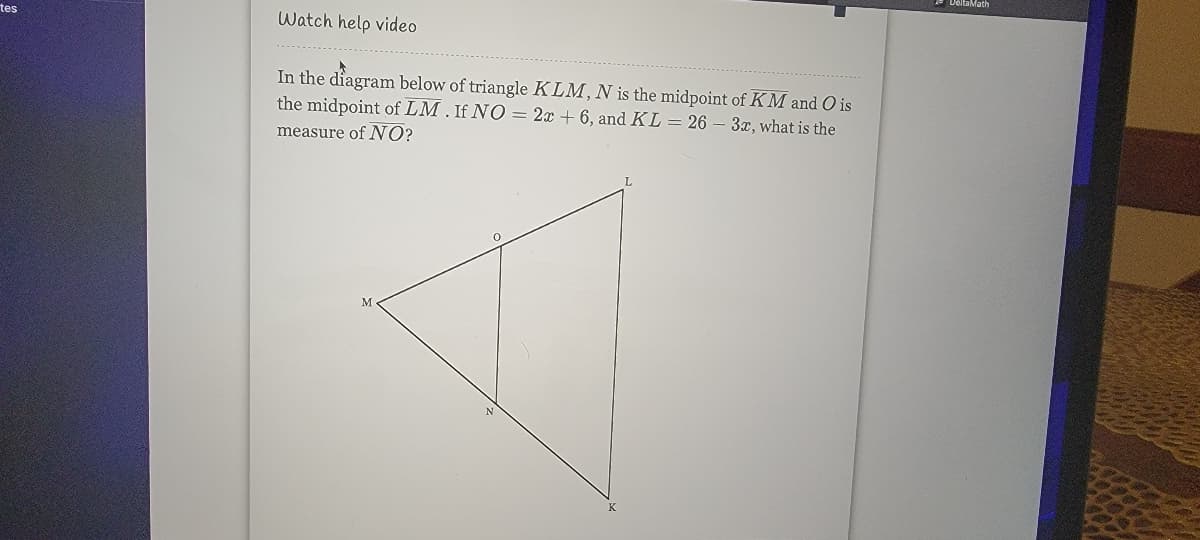 tes
Watch help video
In the diagram below of triangle KLM, N is the midpoint of KM and O is
the midpoint of LM. If NO = 2x + 6, and KL = 26 – 3x, what is the
measure of NO?
M
