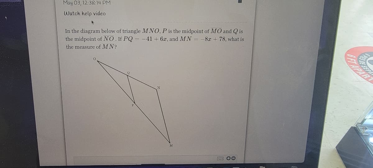 May 03, 12:38:14 PM
Watch help video
.......
In the diagram below of triangle MNO, P is the midpoint of MO and Q is
the midpoint of NO. If PQ = -41 + 6x, and MN =
-8x + 78, what is
the measure of MN?
ETAPAR
