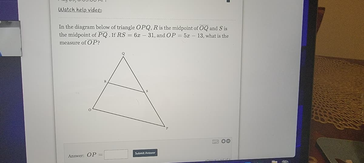 Watch help vide
In the diagram below of triangle OPQ, R is the midpoint of OQ and S is
the midpoint of PQ. If RS = 6x – 31, and OP = 5x – 13, what is the
measure of OP?
R
Submit Answer
Answer: OP
