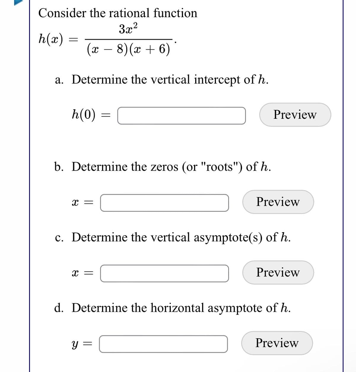 Consider the rational function
3x?
h(x)
(x – 8)(x + 6)
a. Determine the vertical intercept of h.
h(0)
Preview
b. Determine the zeros (or "roots") of h.
x =
Preview
c. Determine the vertical asymptote(s) of h.
Preview
d. Determine the horizontal asymptote of h.
Preview
Y =
